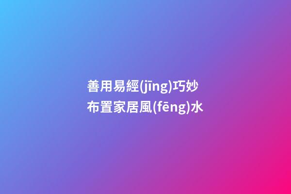 善用易經(jīng)巧妙布置家居風(fēng)水