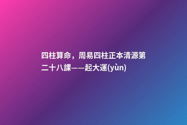 四柱算命，周易四柱正本清源第二十八課——起大運(yùn)