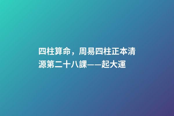 四柱算命，周易四柱正本清源第二十八課——起大運