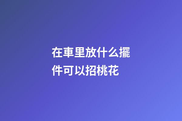 在車里放什么擺件可以招桃花
