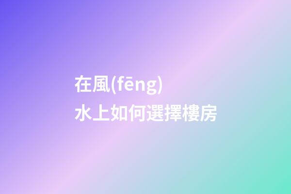 在風(fēng)水上如何選擇樓房