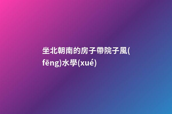 坐北朝南的房子帶院子風(fēng)水學(xué)