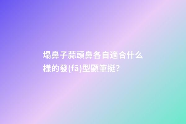 塌鼻子蒜頭鼻各自適合什么樣的發(fā)型顯筆挺？