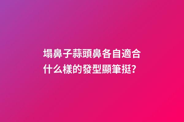 塌鼻子蒜頭鼻各自適合什么樣的發型顯筆挺？
