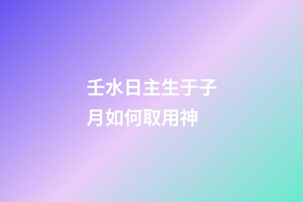 壬水日主生于子月如何取用神?