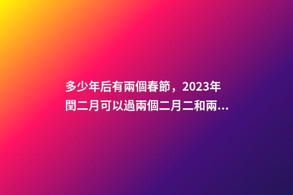 多少年后有兩個春節，2023年閏二月可以過兩個二月二和兩個生日嗎