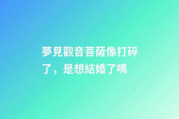 夢見觀音菩薩像打碎了，是想結婚了嗎-第1張-觀點-玄機派