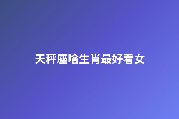 天秤座啥生肖最好看女-第1張-星座運勢-玄機派