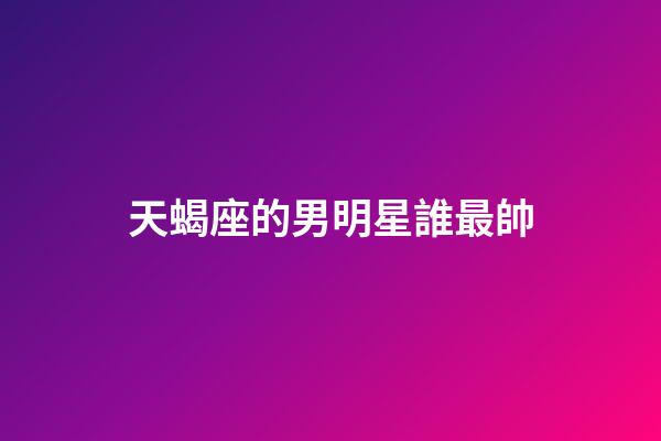 天蝎座的男明星誰最帥-第1張-星座運勢-玄機派