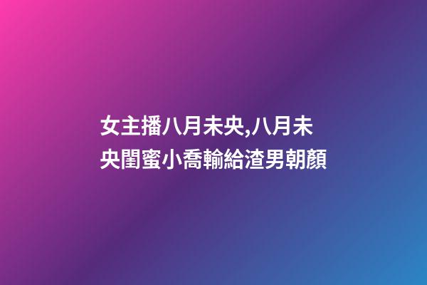 女主播八月未央,八月未央閨蜜小喬輸給渣男朝顏-第1張-觀點-玄機派