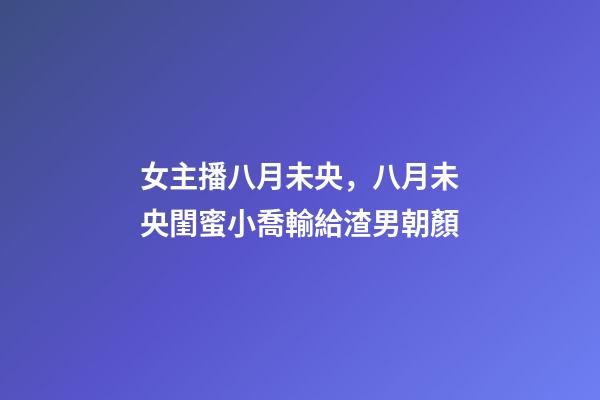 女主播八月未央，八月未央閨蜜小喬輸給渣男朝顏-第1張-觀點-玄機派