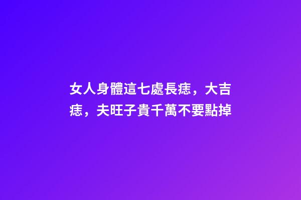 女人身體這七處長痣，大吉痣，夫旺子貴千萬不要點掉