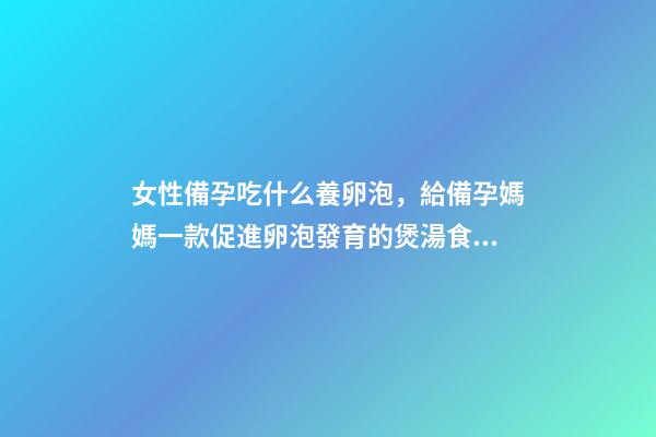 女性備孕吃什么養卵泡，給備孕媽媽一款促進卵泡發育的煲湯食譜