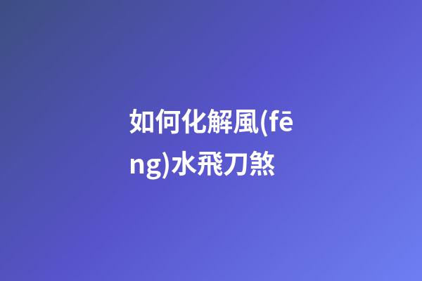 如何化解風(fēng)水飛刀煞