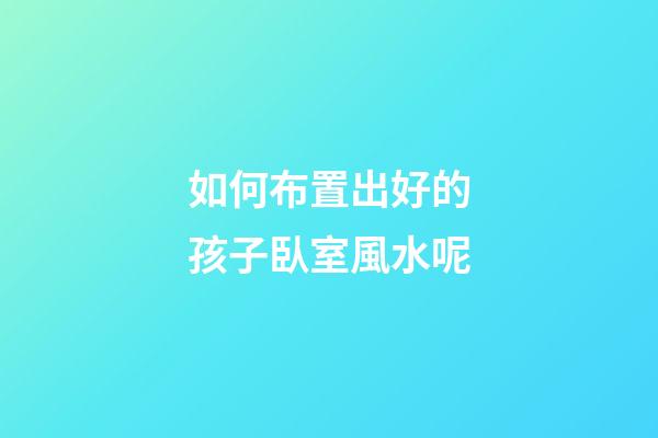 如何布置出好的孩子臥室風水呢