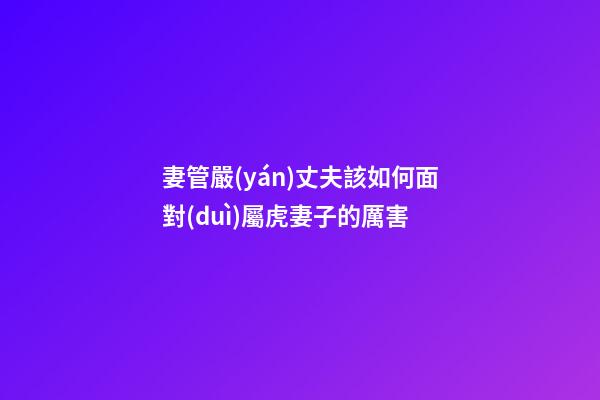 妻管嚴(yán)丈夫該如何面對(duì)屬虎妻子的厲害