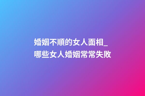 婚姻不順的女人面相_哪些女人婚姻常常失敗