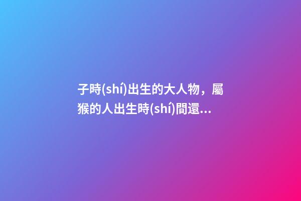 子時(shí)出生的大人物，屬猴的人出生時(shí)間還有這么多講究