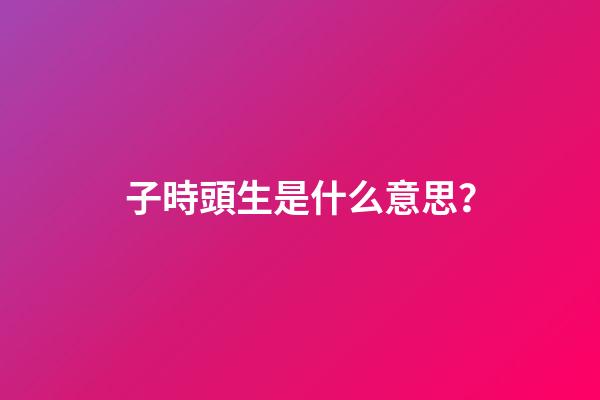 子時頭生是什么意思？