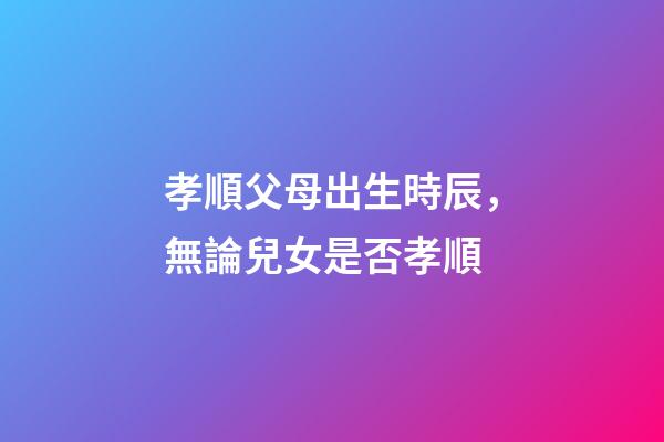 孝順父母出生時辰，無論兒女是否孝順-第1張-觀點-玄機派