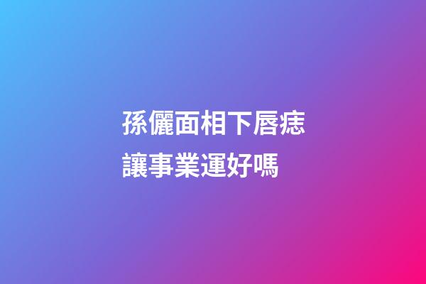 孫儷面相下唇痣讓事業運好嗎