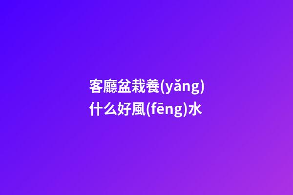 客廳盆栽養(yǎng)什么好風(fēng)水