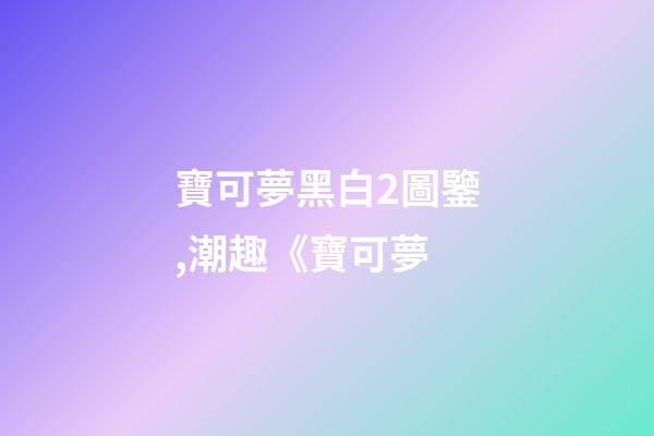 寶可夢黑白2圖鑒,潮趣《寶可夢-第1張-觀點-玄機派