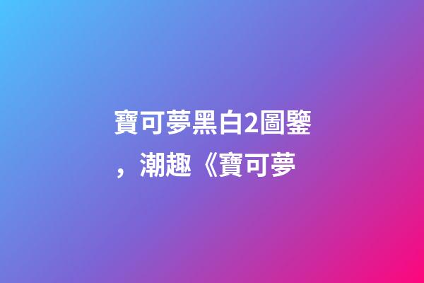 寶可夢黑白2圖鑒，潮趣《寶可夢-第1張-觀點-玄機派