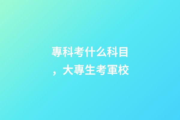 專科考什么科目，大專生考軍校-第1張-觀點-玄機派
