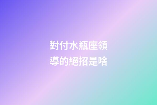對付水瓶座領導的絕招是啥-第1張-星座運勢-玄機派