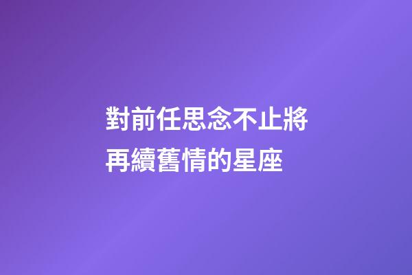 對前任思念不止將再續舊情的星座-第1張-星座運勢-玄機派