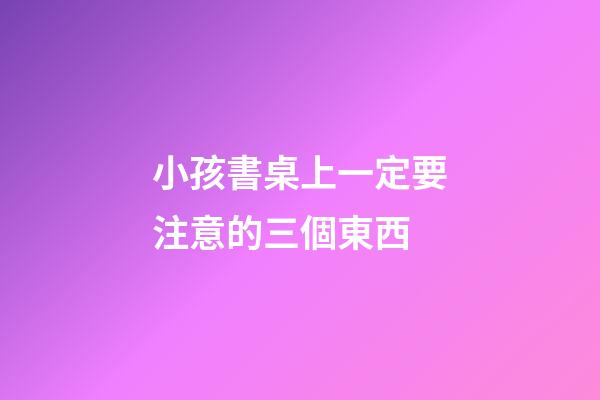 小孩書桌上一定要注意的三個東西
