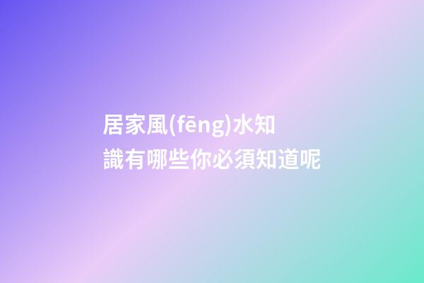 居家風(fēng)水知識有哪些你必須知道呢