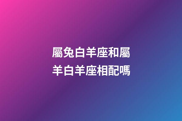 屬兔白羊座和屬羊白羊座相配嗎-第1張-星座運(yùn)勢(shì)-玄機(jī)派