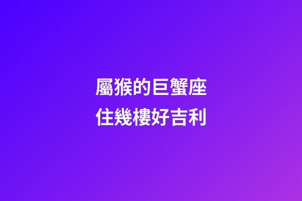 屬猴的巨蟹座住幾樓好吉利-第1張-星座運勢-玄機派