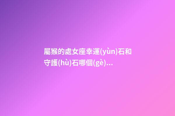 屬猴的處女座幸運(yùn)石和守護(hù)石哪個(gè)好呢-第1張-星座運(yùn)勢-玄機(jī)派