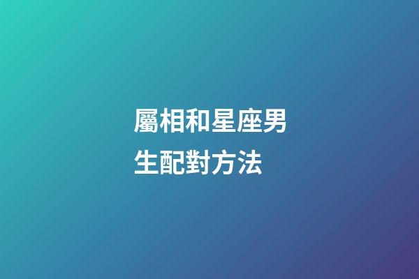 屬相和星座男生配對方法-第1張-星座運勢-玄機派