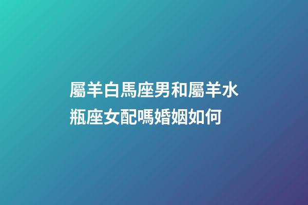 屬羊白馬座男和屬羊水瓶座女配嗎婚姻如何-第1張-星座運勢-玄機派
