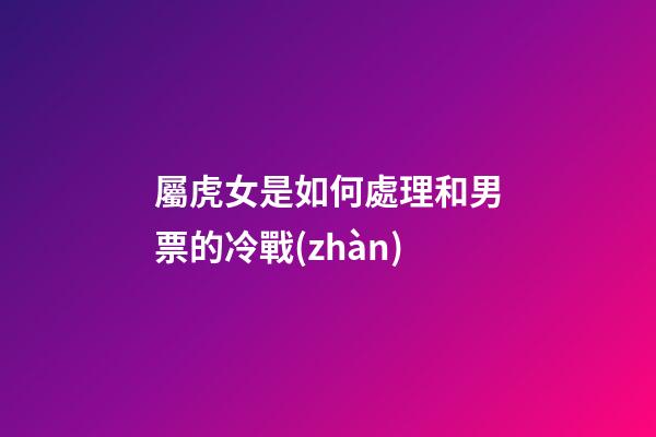 屬虎女是如何處理和男票的冷戰(zhàn)