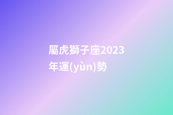 屬虎獅子座2023年運(yùn)勢