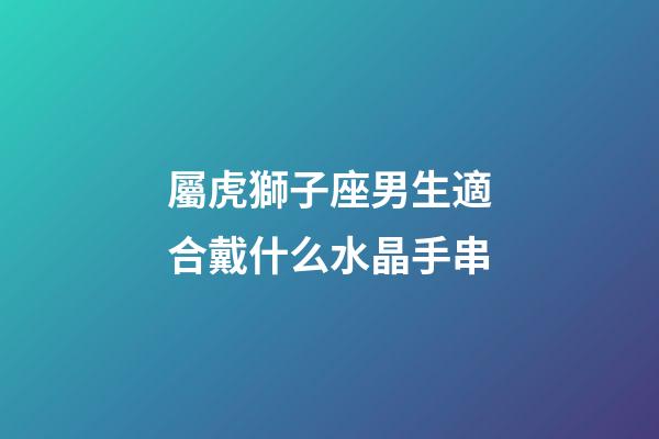 屬虎獅子座男生適合戴什么水晶手串