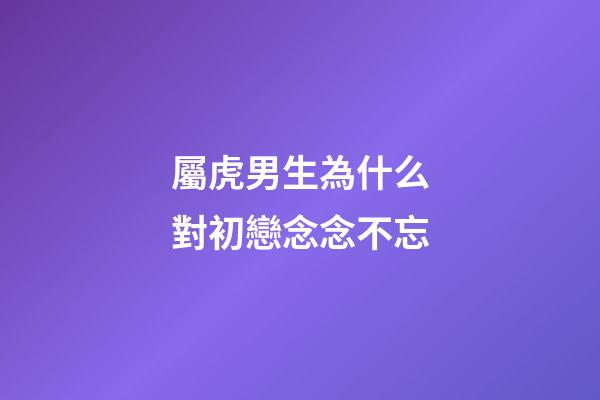 屬虎男生為什么對初戀念念不忘