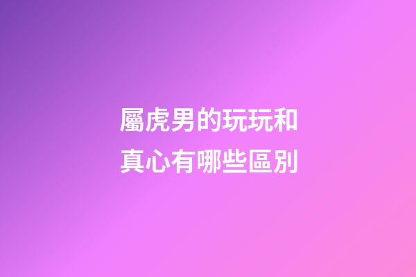 屬虎男的玩玩和真心有哪些區別