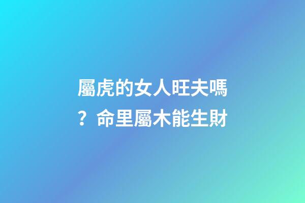 屬虎的女人旺夫嗎？命里屬木能生財