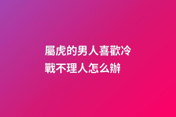 屬虎的男人喜歡冷戰不理人怎么辦