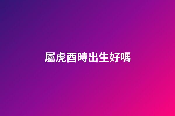 屬虎酉時出生好嗎