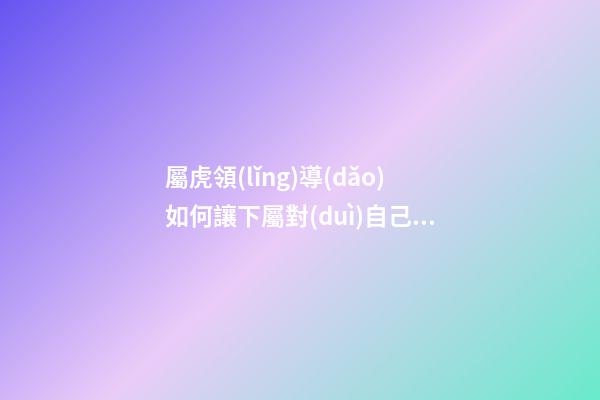 屬虎領(lǐng)導(dǎo)如何讓下屬對(duì)自己忠貞不二