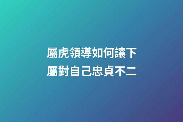 屬虎領導如何讓下屬對自己忠貞不二