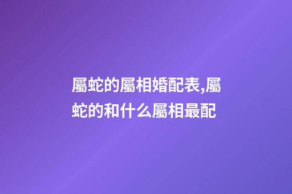 屬蛇的屬相婚配表,屬蛇的和什么屬相最配