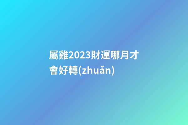 屬雞2023財運哪月才會好轉(zhuǎn)